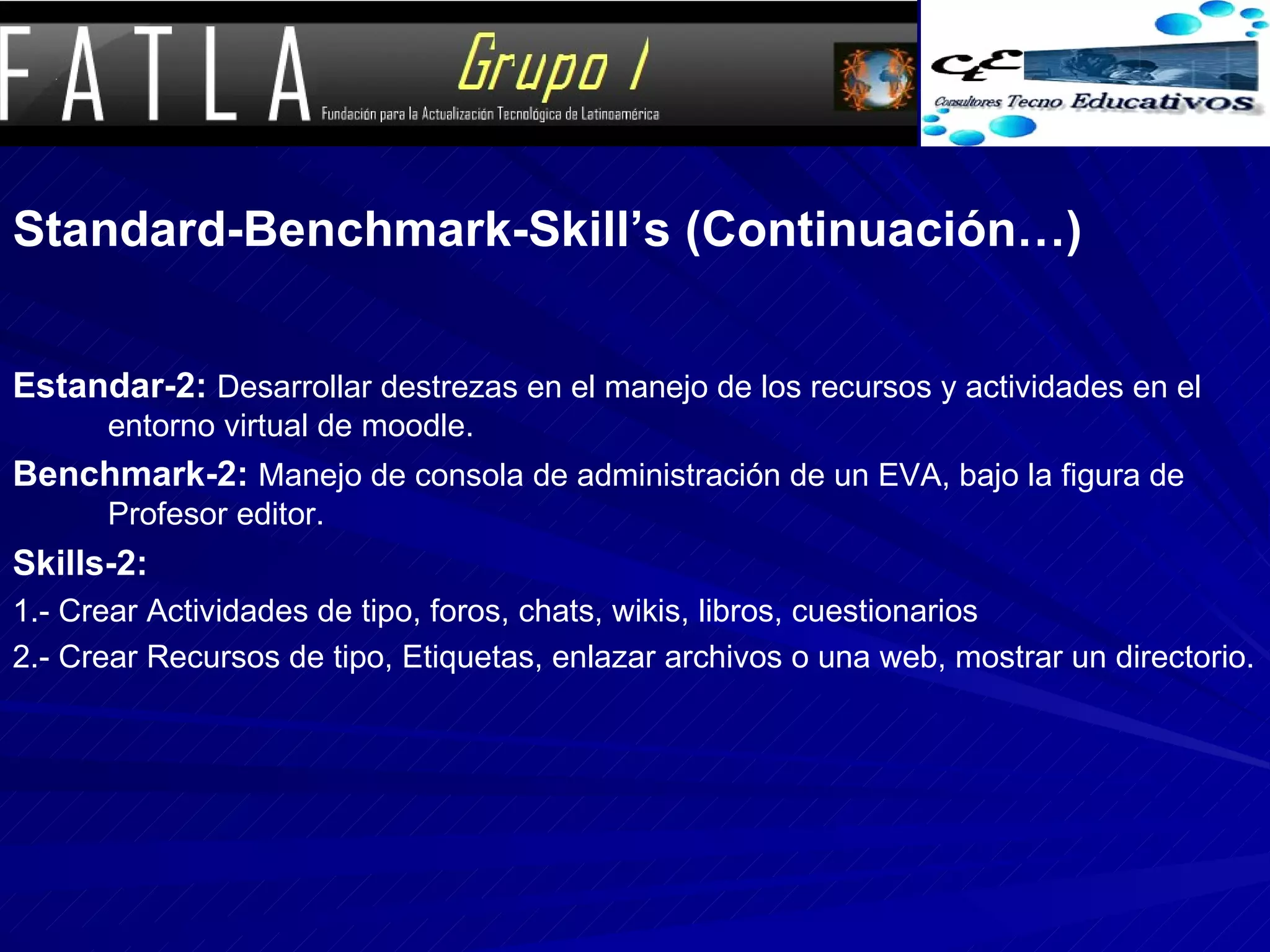 Standard-Benchmark-Skill’s (Continuación…) Estandar-2:   Desarrollar destrezas en el manejo de los recursos y actividades en el entorno virtual de moodle. Benchmark-2:   Manejo de consola de administración de un EVA, bajo la figura de Profesor editor. Skills-2: 1.- Crear Actividades de tipo, foros, chats, wikis, libros, cuestionarios 2.- Crear Recursos de tipo, Etiquetas, enlazar archivos o una web, mostrar un directorio.  
