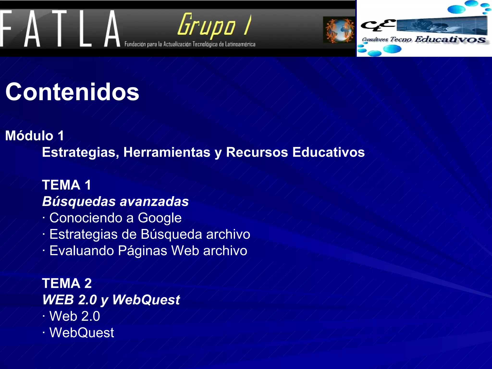 Contenidos   Módulo 1  Estrategias, Herramientas y Recursos Educativos  TEMA 1 Búsquedas avanzadas  · Conociendo a Google  · Estrategias de Búsqueda archivo  · Evaluando Páginas Web archivo  TEMA 2  WEB 2.0 y WebQuest  · Web 2.0  · WebQuest 