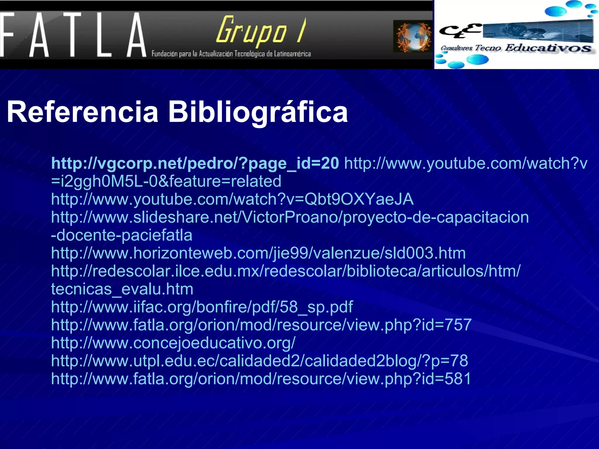 Referencia Bibliográfica http :// vgcorp.net /pedro/? page_id =20   http :// www.youtube.com / watch?v = i2ggh0M5L -0& feature = related   http :// www.youtube.com / watch?v = Qbt9OXYaeJA   http :// www.slideshare.net / VictorProano /proyecto-de- capacitacion -docente- paciefatla   http :// www.horizonteweb.com /jie99/ valenzue /sld003. htm   http :// redescolar.ilce.edu.mx / redescolar /biblioteca/ articulos / htm / tecnicas_evalu.htm   http :// www.iifac.org / bonfire / pdf /58_ sp.pdf   http :// www.fatla.org / orion / mod / resource / view.php?id =757   http :// www.concejoeducativo.org /   http :// www.utpl.edu.ec /calidaded2/calidaded2blog/?p=78   http :// www.fatla.org / orion / mod / resource / view.php?id =581   