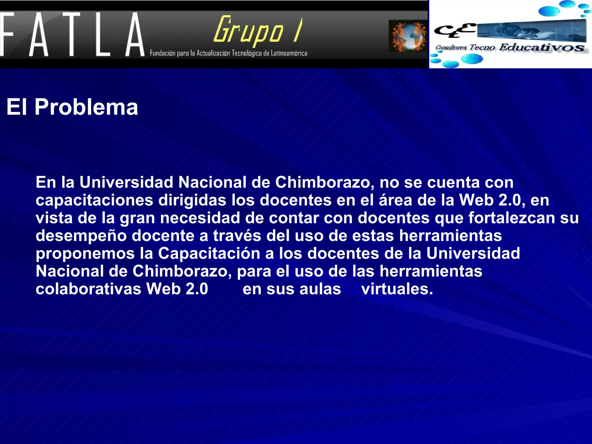 El Problema En la Universidad Nacional de Chimborazo, no se cuenta con capacitaciones dirigidas los docentes en el área de la Web 2.0, en vista de la gran necesidad de contar con docentes que fortalezcan su desempeño docente a través del uso de estas herramientas proponemos la Capacitación a los docentes de la Universidad Nacional de Chimborazo, para el uso de las herramientas colaborativas Web 2.0 en sus aulas virtuales.   