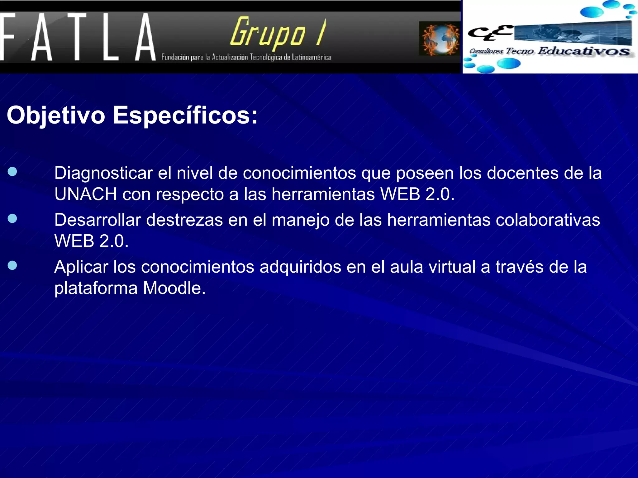 Objetivo Específicos: Diagnosticar el nivel de conocimientos que poseen los docentes de la UNACH con respecto a las herramientas WEB 2.0.  Desarrollar destrezas en el manejo de las herramientas colaborativas WEB 2.0.  Aplicar los conocimientos adquiridos en el aula virtual a través de la plataforma Moodle.  