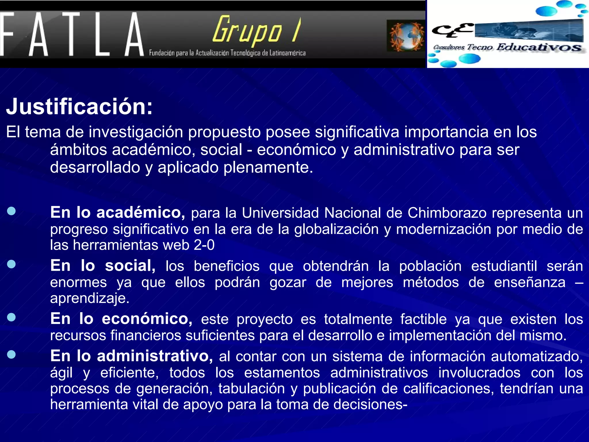 Justificación: El tema de investigación propuesto posee significativa importancia en los ámbitos académico, social - económico y administrativo para ser desarrollado y aplicado plenamente.  En lo académico,   para la Universidad Nacional de Chimborazo representa un progreso significativo en la era de la globalización y modernización por medio de las herramientas web 2-0 En lo social,   los beneficios que obtendrán la población estudiantil serán enormes ya que ellos podrán gozar de mejores métodos de enseñanza – aprendizaje. En lo económico,   este proyecto es totalmente factible ya que existen los recursos financieros suficientes para el desarrollo e implementación del mismo. En lo administrativo,   al contar con un sistema de información automatizado, ágil y eficiente, todos los estamentos administrativos involucrados con los procesos de generación, tabulación y publicación de calificaciones, tendrían una herramienta vital de apoyo para la toma de decisiones- 