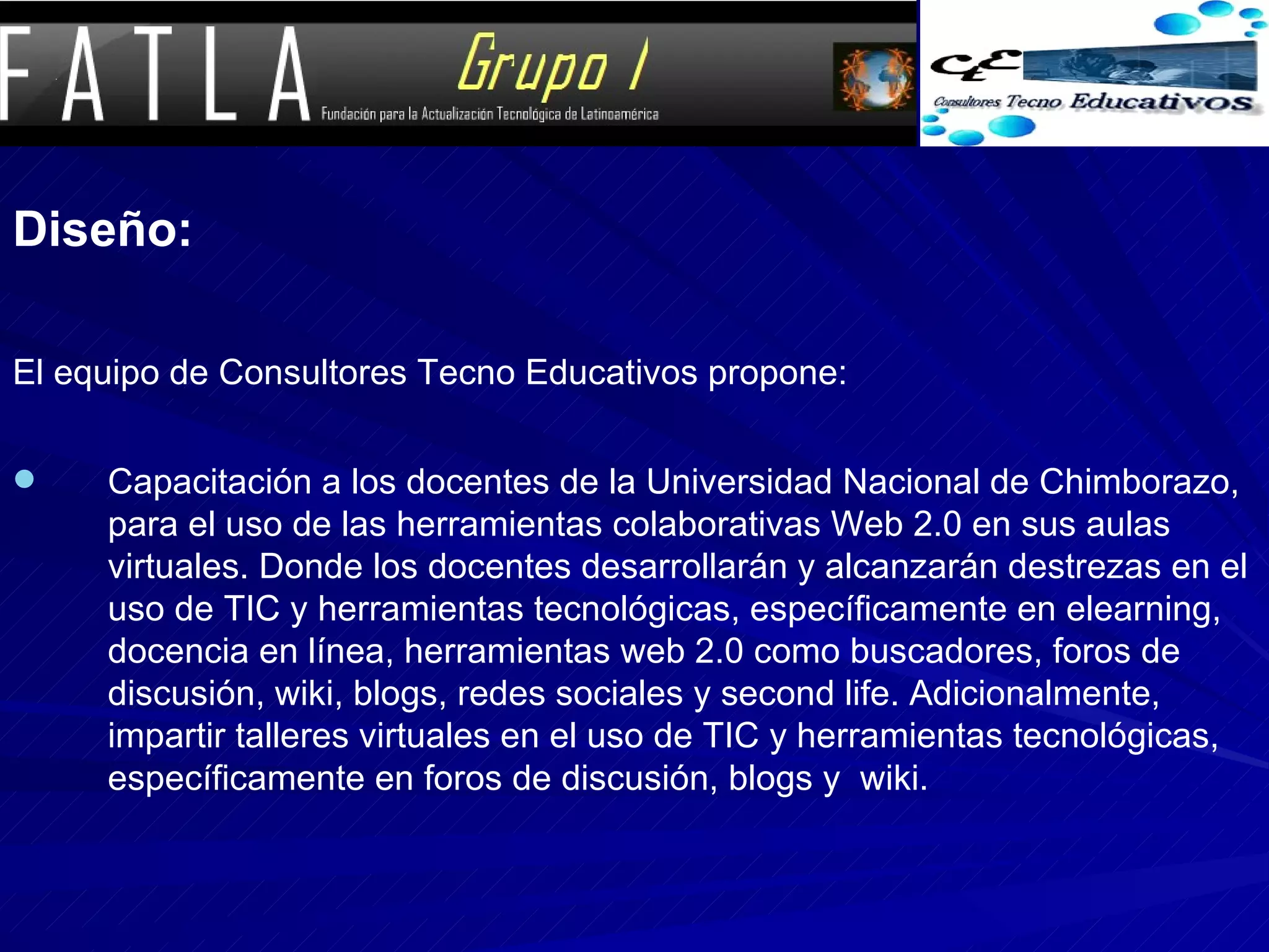 Diseño: El equipo de Consultores Tecno Educativos propone: Capacitación a los docentes de la Universidad Nacional de Chimborazo, para el uso de las herramientas colaborativas Web 2.0 en sus aulas virtuales. Donde los docentes desarrollarán y alcanzarán destrezas en el uso de TIC y herramientas tecnológicas, específicamente en elearning, docencia en línea, herramientas web 2.0 como buscadores, foros de discusión, wiki, blogs, redes sociales y second life. Adicionalmente, impartir talleres virtuales en el uso de TIC y herramientas tecnológicas, específicamente en foros de discusión, blogs y  wiki. 