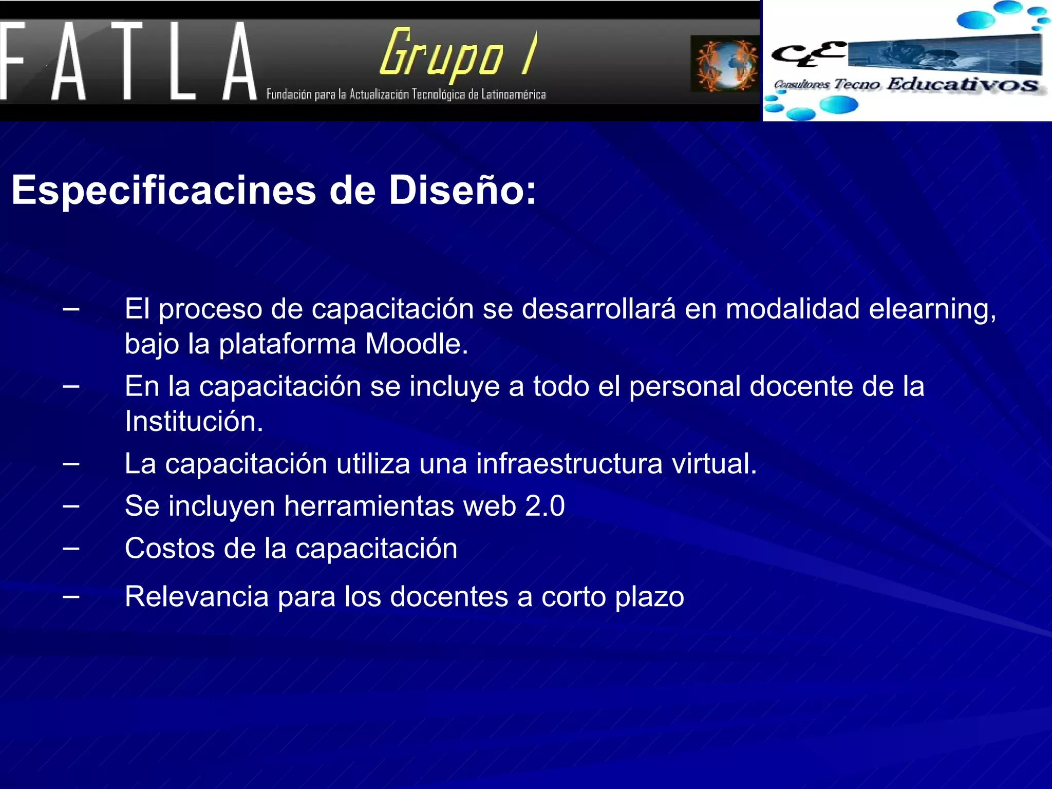 Especificacines de Diseño: El proceso de capacitación se desarrollará en modalidad elearning, bajo la plataforma Moodle. En la capacitación se incluye a todo el personal docente de la Institución. La capacitación utiliza una infraestructura virtual. Se incluyen herramientas web 2.0 Costos de la capacitación Relevancia para los docentes a corto plazo 