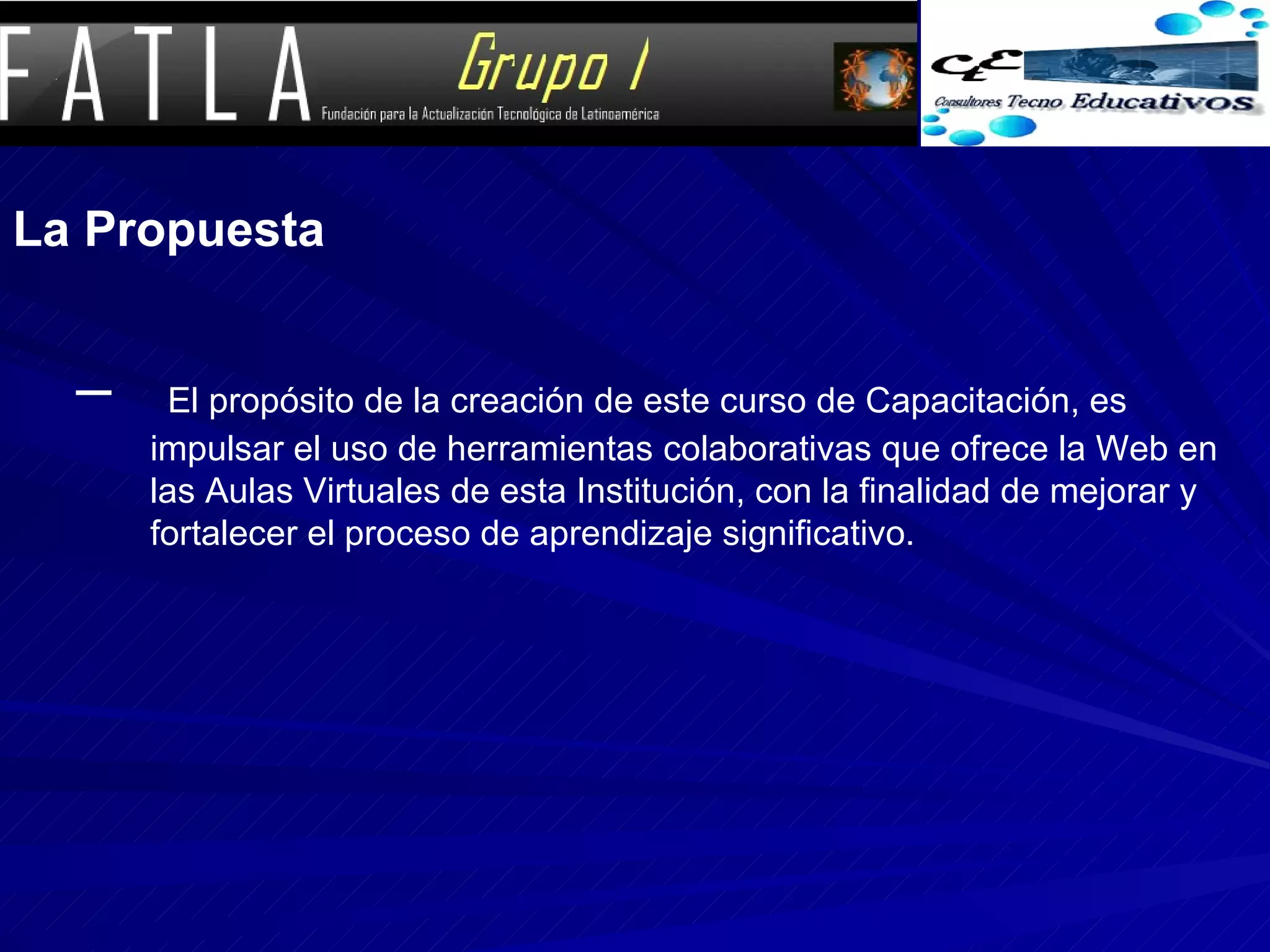 La Propuesta El propósito de la creación de este curso de Capacitación, es impulsar el uso de herramientas colaborativas que ofrece la Web en las Aulas Virtuales de esta Institución, con la finalidad de mejorar y fortalecer el proceso de aprendizaje significativo. 