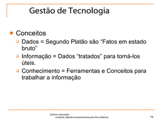 Gestão de Tecnologia Conceitos Dados = Segundo Platão são “Fatos em estado bruto” Informação = Dados “tratados” para torná-los úteis. Conhecimento = Ferramentas e Conceitos para trabalhar a informação Direitos reservados  conteúdo utilizado exclusivamente para fins didáticos 