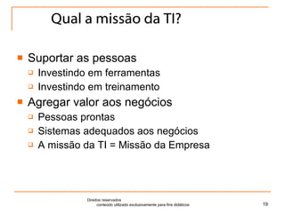 Qual a missão da TI? Suportar as pessoas Investindo em ferramentas Investindo em treinamento Agregar valor aos negócios Pessoas prontas Sistemas adequados aos negócios A missão da TI = Missão da Empresa Direitos reservados  conteúdo utilizado exclusivamente para fins didáticos 