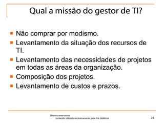 Qual a missão do gestor de TI? Não comprar por modismo. Levantamento da situação dos recursos de TI. Levantamento das necessidades de projetos em todas as áreas da organização. Composição dos projetos. Levantamento de custos e prazos. Direitos reservados  conteúdo utilizado exclusivamente para fins didáticos 