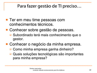 Para fazer gestão de TI preciso… Ter em meu time pessoas com conhecimentos técnicos. Conhecer sobre gestão de pessoas. Subordinado terá mais conhecimento que o gestor. Conhecer o negócio da minha empresa. Como minha empresa ganha dinheiro? Quais soluções tecnológicas são importantes para minha empresa? Direitos reservados  conteúdo utilizado exclusivamente para fins didáticos 
