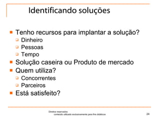 Identificando soluções Tenho recursos para implantar a solução? Dinheiro Pessoas Tempo Solução caseira ou Produto de mercado Quem utiliza? Concorrentes Parceiros Está satisfeito? Direitos reservados  conteúdo utilizado exclusivamente para fins didáticos 