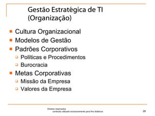 Gestão Estratégica de TI (Organização) Cultura Organizacional Modelos de Gestão Padrões Corporativos Políticas e Procedimentos Burocracia Metas Corporativas Missão da Empresa Valores da Empresa Direitos reservados  conteúdo utilizado exclusivamente para fins didáticos 