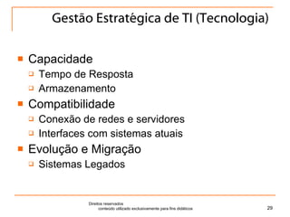 Gestão Estratégica de TI (Tecnologia) Capacidade Tempo de Resposta Armazenamento Compatibilidade Conexão de redes e servidores Interfaces com sistemas atuais Evolução e Migração Sistemas Legados Direitos reservados  conteúdo utilizado exclusivamente para fins didáticos 