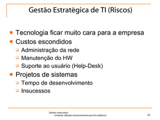 Gestão Estratégica de TI (Riscos) Tecnologia ficar muito cara para a empresa Custos escondidos Administração da rede Manutenção do HW Suporte ao usuário (Help-Desk) Projetos de sistemas Tempo de desenvolvimento Insucessos Direitos reservados  conteúdo utilizado exclusivamente para fins didáticos 