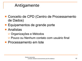 Antigamente Conceito de CPD (Centro de Processamento de Dados) Equipamentos de grande porte Analistas  Organizações e Métodos Pouco ou Nenhum contato com usuário final Processamento em lote Direitos reservados  conteúdo utilizado exclusivamente para fins didáticos 