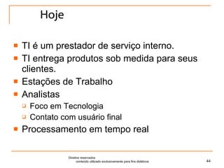 Hoje TI é um prestador de serviço interno. TI entrega produtos sob medida para seus clientes. Estações de Trabalho Analistas Foco em Tecnologia Contato com usuário final Processamento em tempo real Direitos reservados  conteúdo utilizado exclusivamente para fins didáticos 