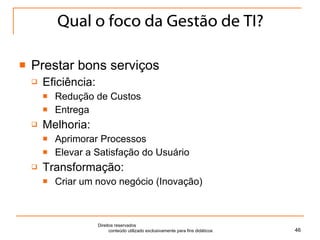 Qual o foco da Gestão de TI? Prestar bons serviços Eficiência:  Redução de Custos Entrega Melhoria:  Aprimorar Processos Elevar a Satisfação do Usuário Transformação:  Criar um novo negócio (Inovação) Direitos reservados  conteúdo utilizado exclusivamente para fins didáticos 