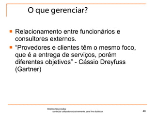 O que gerenciar? Relacionamento entre funcionários e consultores externos. “ Provedores e clientes têm o mesmo foco, que é a entrega de serviços, porém diferentes objetivos” - Cássio Dreyfuss (Gartner) Direitos reservados  conteúdo utilizado exclusivamente para fins didáticos 