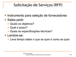 Solicitação de Serviços (RFP) Instrumento para seleção de fornecedores Saiba pedir Quais os objetivos? Qual o prazo? Quais as especificações técnicas? Lembre-se: Leva tempo saber o que se quer e como se quer. Direitos reservados  conteúdo utilizado exclusivamente para fins didáticos 
