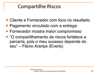 Compartilhe Riscos Cliente e Fornecedor com foco no resultado Pagamento vinculado com a entrega Fornecedor mostra maior compromisso “ O compartilhamento de riscos fortalece a parceria, pois o meu sucesso depende do seu” – Flávio Araripe (Everis) Direitos reservados  conteúdo utilizado exclusivamente para fins didáticos 