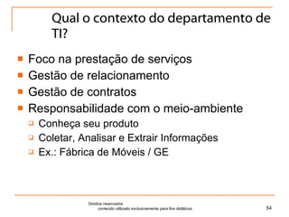 Qual o contexto do departamento de TI? Foco na prestação de serviços Gestão de relacionamento Gestão de contratos Responsabilidade com o meio-ambiente Conheça seu produto Coletar, Analisar e Extrair Informações Ex.: Fábrica de Móveis / GE Direitos reservados  conteúdo utilizado exclusivamente para fins didáticos 