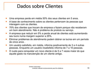 Dados sobre Clientes Uma empresa perde em média 50% dos seus clientes em 5 anos. A base de conhecimento sobre os clientes pertencem às pessoas que interagem com os clientes.  70% dos clientes que trocam de empresa o fazem porque não receberam um bom atendimento. Não é problema de produto ou serviço. A empresa que reduzir em 5% a perda anual de clientes está aumentando seu lucro numa margem superior a 25%. Eliminar problemas de atendimento podem dobrar os lucros em um período de cinco anos . Um usuário satisfeito, em média, informa positivamente de 3 a 4 outras pessoas. Enquanto um usuário insatisfeito informa de 7 a 10 pessoas.  O custo para conquistar um novo cliente é de 5 a 7 vezes maior do que aquele gasto na manutenção de um cliente antigo. Direitos reservados  conteúdo utilizado exclusivamente para fins didáticos 