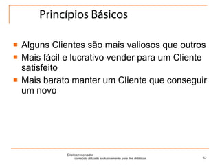 Princípios Básicos Alguns Clientes são mais valiosos que outros Mais fácil e lucrativo vender para um Cliente satisfeito Mais barato manter um Cliente que conseguir um novo Direitos reservados  conteúdo utilizado exclusivamente para fins didáticos 