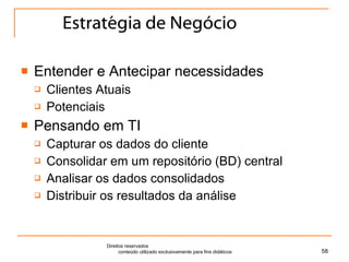 Estratégia de Negócio Entender e Antecipar necessidades Clientes Atuais Potenciais Pensando em TI Capturar os dados do cliente Consolidar em um repositório (BD) central Analisar os dados consolidados Distribuir os resultados da análise Direitos reservados  conteúdo utilizado exclusivamente para fins didáticos 