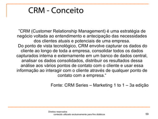 CRM - Conceito ” CRM (Customer Relationship Management) é uma estratégia de negócio voltada ao entendimento e antecipação das necessidades dos clientes atuais e potenciais de uma empresa.   Do ponto de vista tecnológico, CRM envolve capturar os dados do cliente ao longo de toda a empresa, consolidar todos os dados capturados interna e externamente em um banco de dados central, analisar os dados consolidados, distribuir os resultados dessa análise aos vários pontos de contato com o cliente e usar essa informação ao interagir com o cliente através de qualquer ponto de contato com a empresa.“ Fonte: CRM Series – Marketing 1 to 1 – 3a edição Direitos reservados  conteúdo utilizado exclusivamente para fins didáticos 