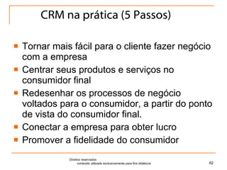 CRM na prática (5 Passos) Tornar mais fácil para o cliente fazer negócio com a empresa Centrar seus produtos e serviços no consumidor final Redesenhar os processos de negócio voltados para o consumidor, a partir do ponto de vista do consumidor final. Conectar a empresa para obter lucro Promover a fidelidade do consumidor Direitos reservados  conteúdo utilizado exclusivamente para fins didáticos 