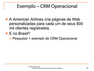 Exemplo – CRM Operacional A American Airlines cria páginas de Web personalizadas para cada um de seus 800 mil clientes registrados. E no Brasil? Pesquisar 1 exemplo de CRM Operacional Direitos reservados  conteúdo utilizado exclusivamente para fins didáticos 