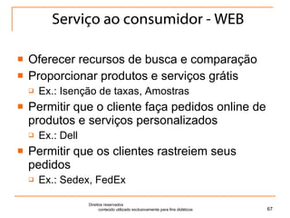 Serviço ao consumidor - WEB Oferecer recursos de busca e comparação Proporcionar produtos e serviços grátis Ex.: Isenção de taxas, Amostras Permitir que o cliente faça pedidos online de produtos e serviços personalizados Ex.: Dell Permitir que os clientes rastreiem seus pedidos Ex.: Sedex, FedEx Direitos reservados  conteúdo utilizado exclusivamente para fins didáticos 