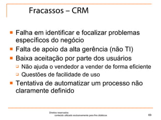 Fracassos – CRM Falha em identificar e focalizar problemas específicos do negócio Falta de apoio da alta gerência (não TI) Baixa aceitação por parte dos usuários Não ajuda o vendedor a vender de forma eficiente Questões de facilidade de uso Tentativa de automatizar um processo não claramente definido Direitos reservados  conteúdo utilizado exclusivamente para fins didáticos 