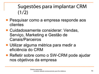 Sugestões para implantar CRM (1/2) Pesquisar como a empresa responde aos clientes Cuidadosamente considerar: Vendas, Serviço, Marketing e Gestão de Canais/Parceiros Utilizar alguma métrica para medir a eficiência do CRM Refletir sobre como o SW-CRM pode ajudar nos objetivos da empresa Direitos reservados  conteúdo utilizado exclusivamente para fins didáticos 
