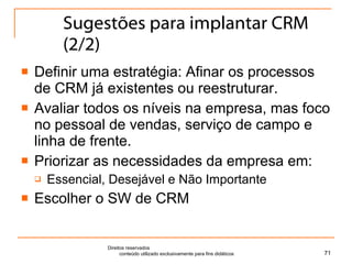 Sugestões para implantar CRM (2/2) Definir uma estratégia: Afinar os processos de CRM já existentes ou reestruturar. Avaliar todos os níveis na empresa, mas foco no pessoal de vendas, serviço de campo e linha de frente. Priorizar as necessidades da empresa em: Essencial, Desejável e Não Importante Escolher o SW de CRM Direitos reservados  conteúdo utilizado exclusivamente para fins didáticos 