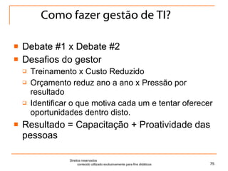 Como fazer gestão de TI? Debate #1 x Debate #2 Desafios do gestor Treinamento x Custo Reduzido Orçamento reduz ano a ano x Pressão por resultado Identificar o que motiva cada um e tentar oferecer oportunidades dentro disto. Resultado = Capacitação + Proatividade das pessoas Direitos reservados  conteúdo utilizado exclusivamente para fins didáticos 