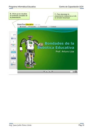 Programa Informática Educativa          Centro de Capacitación UCH


 6.- Ahora ya se visualiza        7.- Para descargar la
 el contenido completo de         presentación realizamos un clic
 la presentación.                 en el botón Download




Prof. Juan Carlos Torres Litrón                                     Pág.10
 