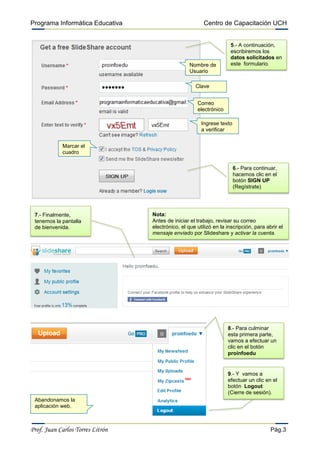 Programa Informática Educativa                           Centro de Capacitación UCH


                                                                     5.- A continuación,
                                                                     escribiremos los
                                                                     datos solicitados en
                                                   Nombre de         este formulario.
                                                   Usuario

                                                     Clave


                                                      Correo
                                                      electrónico

                                                        Ingrese texto
                                                        a verificar


            Marcar el
            cuadro

                                                                        6.- Para continuar,
                                                                        hacemos clic en el
                                                                        botón SIGN UP
                                                                        (Regístrate)




 7.- Finalmente,                  Nota:
 tenemos la pantalla              Antes de iniciar el trabajo, revisar su correo
 de bienvenida.                   electrónico, el que utilizó en la inscripción, para abrir el
                                  mensaje enviado por Slideshare y activar la cuenta.




                                                                    8.- Para culminar
                                                                    esta primera parte,
                                                                    vamos a efectuar un
                                                                    clic en el botón
                                                                    proinfoedu


                                                                    9.- Y vamos a
                                                                    efectuar un clic en el
                                                                    botón Logout
                                                                    (Cierre de sesión).
 Abandonamos la
 aplicación web.



Prof. Juan Carlos Torres Litrón                                                         Pág.3
 
