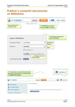 Programa Informática Educativa                                        Centro de Capacitación UCH




 Para ingresar a la                                      1.- Realizamos un clic en
 aplicación web.                                         el botón Login (Acceder)




                                                                         2.- Debemos ingresar los
                                                                         datos solicitados.


                                                                    Nombre de
                                                                    Usuario

                                                                    Clave




                                           … y hacemos clic en el
                                           botón LOGIN




 3.- Ya estamos nuevamente dentro de la
 aplicación, observemos que debe figurar
 tu nombre de usuario.




Prof. Juan Carlos Torres Litrón                                                                 Pág.4
 