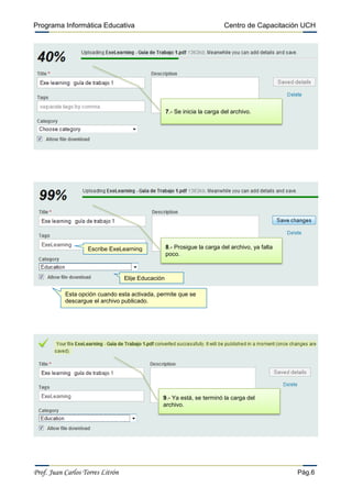 Programa Informática Educativa                                              Centro de Capacitación UCH




                                                    7.- Se inicia la carga del archivo.




                   Escribe ExeLearning              8.- Prosigue la carga del archivo, ya falta
                                                    poco.



                                  Elije Educación

           Esta opción cuando esta activada, permite que se
           descargue el archivo publicado.




                                                9.- Ya está, se terminó la carga del
                                                archivo.




Prof. Juan Carlos Torres Litrón                                                                   Pág.6
 