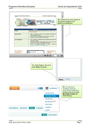 Programa Informática Educativa                                      Centro de Capacitación UCH




                                                                    10.- Observemos como queda el
                                                                    documento cargado en la
                                                                    plataforma Slideshare.




                                  11.- Para finalizar, clic en el
                                  botón Save (Guardar)




                                                                          12.- Si queremos
                                                                          visualizar todos los
                                                                          documentos publicados,
                                                                          haremos clic en el menú
                                                                          My Public Profile (Mi
                                                                          Perfil Público)




Prof. Juan Carlos Torres Litrón                                                              Pág.7
 