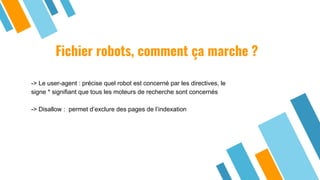 Fichier robots, comment ça marche ?
-> Le user-agent : précise quel robot est concerné par les directives, le
signe * signifiant que tous les moteurs de recherche sont concernés
-> Disallow : permet d’exclure des pages de l’indexation
 