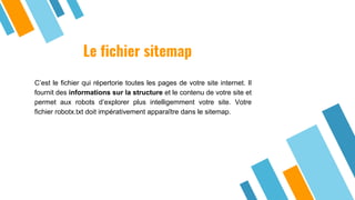 Le fichier sitemap
C’est le fichier qui répertorie toutes les pages de votre site internet. Il
fournit des informations sur la structure et le contenu de votre site et
permet aux robots d’explorer plus intelligemment votre site. Votre
fichier robotx.txt doit impérativement apparaître dans le sitemap.
 