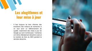 Les alogithmes et
leur mise à jour
» Il faut toujours se tenir informer des
évolutions des moteurs de recherche si
on veut avoir un référencement de
qualité, notamment des mises à jour de
Google qui sont nombreuses ! Certaines
ont même littéralement ébranlé le web et
la manière de faire du SEO pendant la
dernière décennie.
 