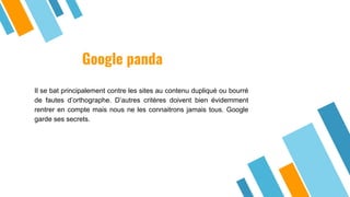 Google panda
Il se bat principalement contre les sites au contenu dupliqué ou bourré
de fautes d’orthographe. D’autres critères doivent bien évidemment
rentrer en compte mais nous ne les connaitrons jamais tous. Google
garde ses secrets.
 