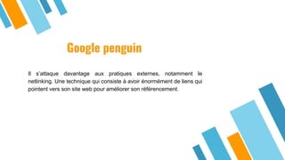 Google penguin
Il s’attaque davantage aux pratiques externes, notamment le
netlinking. Une technique qui consiste à avoir énormément de liens qui
pointent vers son site web pour améliorer son référencement.
 