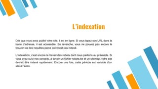 L’indexation
Dès que vous avez publié votre site, il est en ligne. Si vous tapez son URL dans la
barre d’adresse, il est accessible. En revanche, vous ne pouvez pas encore le
trouver via des requêtes parce qu’il n’est pas indexé.
L’indexation, c’est encore le travail des robots dont nous parlions au préalable. Si
vous avez suivi nos conseils, à savoir un fichier robots.txt et un sitemap, votre site
devrait être indexé rapidement. Encore une fois, cette période est variable d’un
site à l’autre.
 