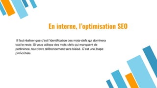 En interne, l’optimisation SEO
Il faut réaliser que c’est l’identification des mots-clefs qui dominera
tout le reste. Si vous utilisez des mots-clefs qui manquent de
pertinence, tout votre référencement sera biaisé. C’est une étape
primordiale.
 