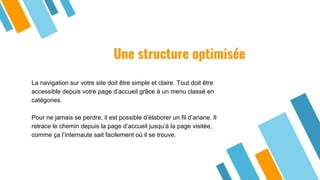 Une structure optimisée
La navigation sur votre site doit être simple et claire. Tout doit être
accessible depuis votre page d’accueil grâce à un menu classé en
catégories.
Pour ne jamais se perdre, il est possible d’élaborer un fil d’ariane. Il
retrace le chemin depuis la page d’accueil jusqu’à la page visitée,
comme ça l’internaute sait facilement où il se trouve.
 