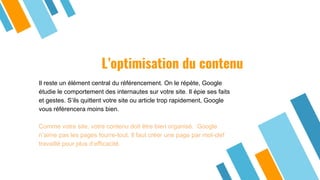 L’optimisation du contenu
Il reste un élément central du référencement. On le répète, Google
étudie le comportement des internautes sur votre site. Il épie ses faits
et gestes. S’ils quittent votre site ou article trop rapidement, Google
vous référencera moins bien.
Comme votre site, votre contenu doit être bien organisé. Google
n’aime pas les pages fourre-tout. Il faut créer une page par mot-clef
travaillé pour plus d’efficacité.
 