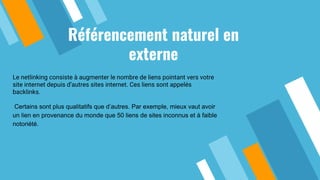 Référencement naturel en
externe
Le netlinking consiste à augmenter le nombre de liens pointant vers votre
site internet depuis d’autres sites internet. Ces liens sont appelés
backlinks.
Certains sont plus qualitatifs que d’autres. Par exemple, mieux vaut avoir
un lien en provenance du monde que 50 liens de sites inconnus et à faible
notoriété.
 